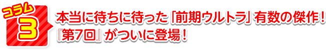 本当に待ちに待った「前期ウルトラ」有数の傑作！『第7回』がついに登場！