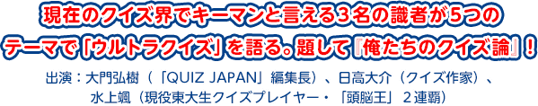 現在のクイズ界でキーマンと言える３名の識者が５つのテーマで「ウルトラクイズ」を語る。題して『俺たちのクイズ論』！出演：大門弘樹（「QUIZ JAPAN」編集長）、日高大介（クイズ作家）、水上颯（現役東大生クイズプレイヤー・「頭脳王」２連覇）