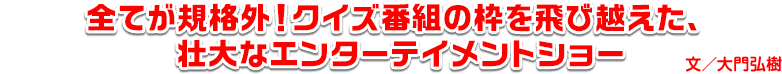 全てが規格外！クイズ番組の枠を飛び越えた、壮大なエンターテイメントショー　文・大門弘樹