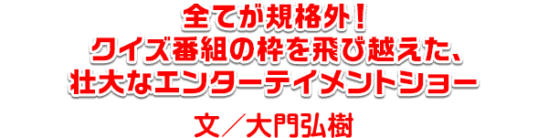 全てが規格外！クイズ番組の枠を飛び越えた、壮大なエンターテイメントショー　文・大門弘樹