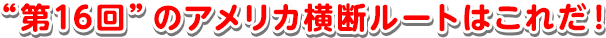 “第16回”のアメリカ横断ルートはこれだ！