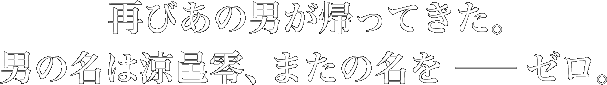 再びあの男が帰ってきた。男の名は涼邑零、またの名を―ゼロ。